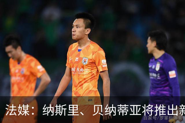 法媒：纳斯里、贝纳蒂亚将推出新足球节目《摆脱束缚者》