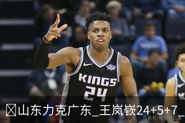 🏀山东力克广东 王岚嵚24+5+7 班顿未进大名单 博日奇27+11