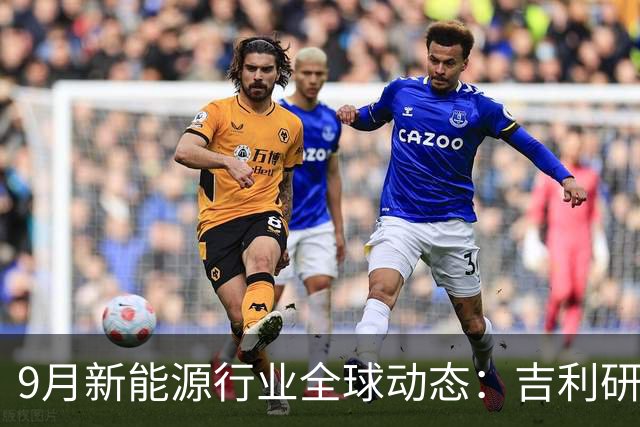 9月新能源行业全球动态：吉利研发超快充、蔚来吉利达成换电合作、宁德时代重构铜箔供应链......
